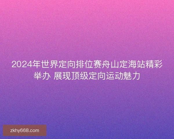 2024年世界定向排位赛舟山定海站精彩举办 展现顶级定向运动魅力