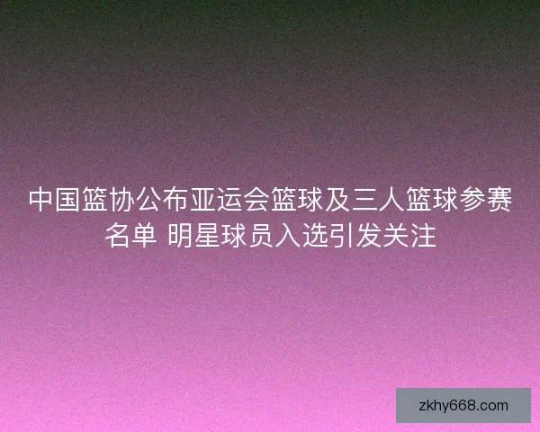 中国篮协公布亚运会篮球及三人篮球参赛名单 明星球员入选引发关注