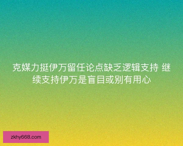 克媒力挺伊万留任论点缺乏逻辑支持 继续支持伊万是盲目或别有用心