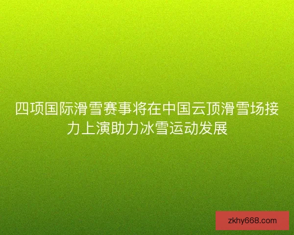 四项国际滑雪赛事将在中国云顶滑雪场接力上演助力冰雪运动发展