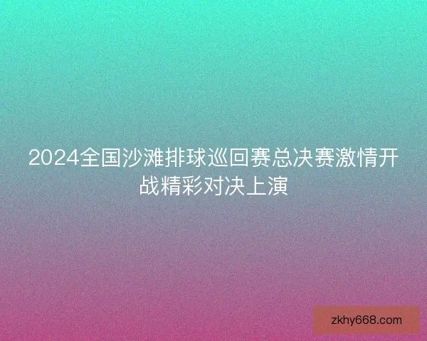 2024全国沙滩排球巡回赛总决赛激情开战精彩对决上演