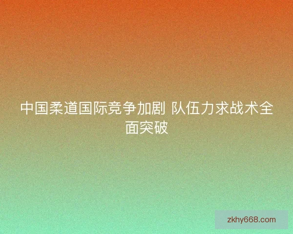 中国柔道国际竞争加剧 队伍力求战术全面突破