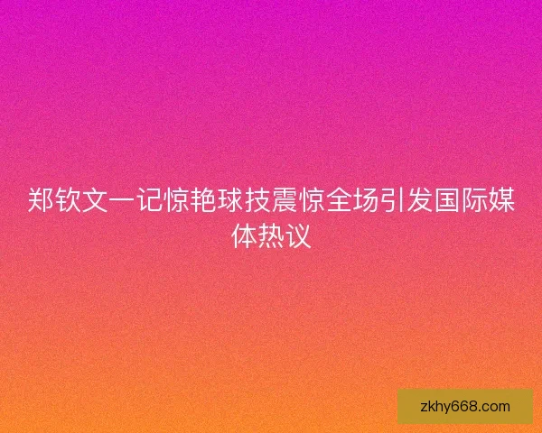 郑钦文一记惊艳球技震惊全场引发国际媒体热议