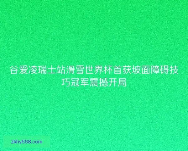 谷爱凌瑞士站滑雪世界杯首获坡面障碍技巧冠军震撼开局