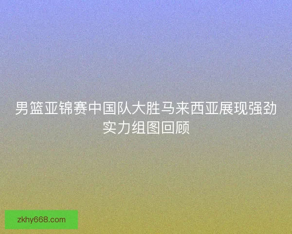 男篮亚锦赛中国队大胜马来西亚展现强劲实力组图回顾 男篮亚锦赛中国队大胜马来西亚展现强劲实力组图回顾