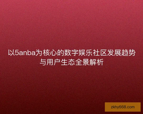 以5anba为核心的数字娱乐社区发展趋势与用户生态全景解析