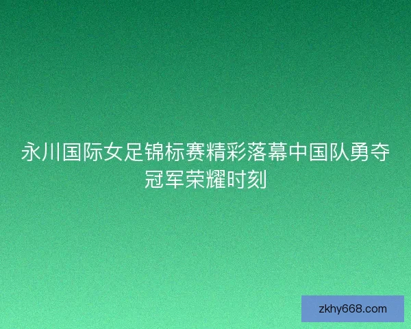 永川国际女足锦标赛精彩落幕中国队勇夺冠军荣耀时刻