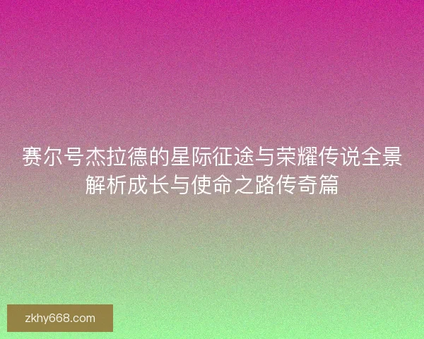 赛尔号杰拉德的星际征途与荣耀传说全景解析成长与使命之路传奇篇
