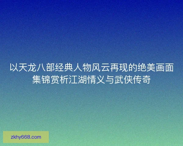 以天龙八部经典人物风云再现的绝美画面集锦赏析江湖情义与武侠传奇