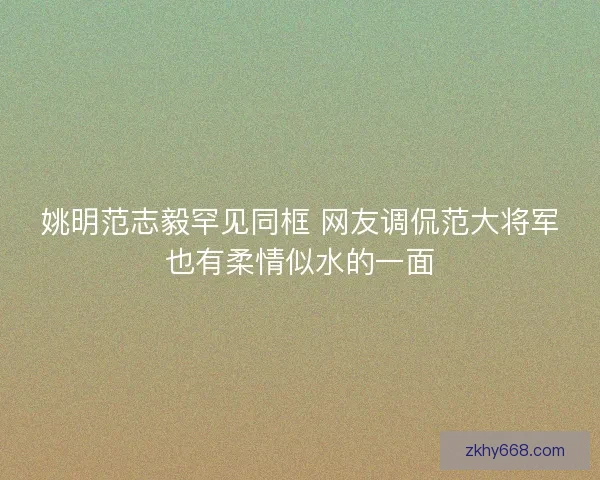 姚明范志毅罕见同框 网友调侃范大将军也有柔情似水的一面