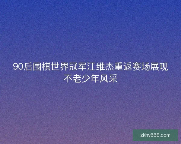 90后围棋世界冠军江维杰重返赛场展现不老少年风采