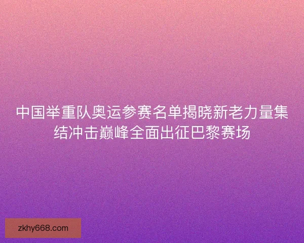 中国举重队奥运参赛名单揭晓新老力量集结冲击巅峰全面出征巴黎赛场