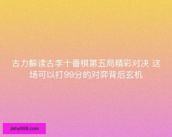 古力解读古李十番棋第五局精彩对决 这场可以打99分的对弈背后玄机