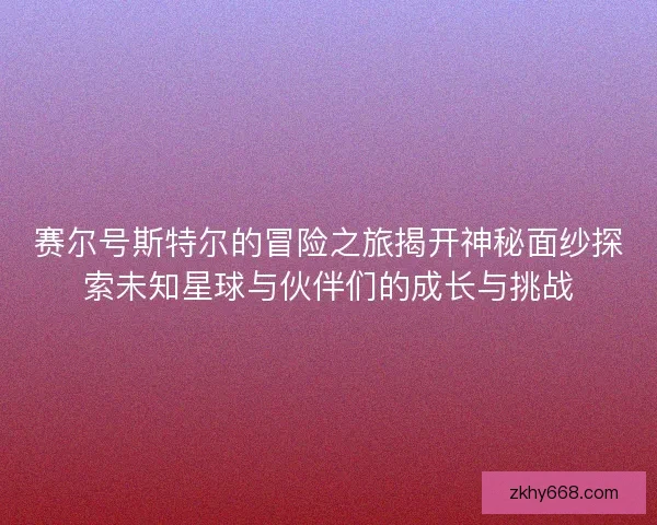 赛尔号斯特尔的冒险之旅揭开神秘面纱探索未知星球与伙伴们的成长与挑战