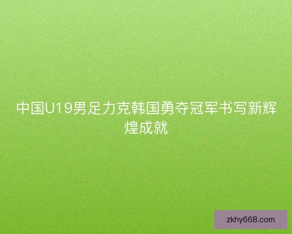 中国U19男足力克韩国勇夺冠军书写新辉煌成就