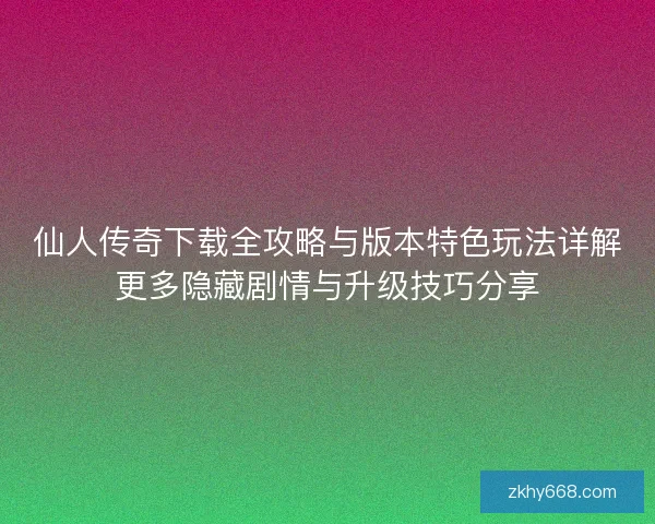 仙人传奇下载全攻略与版本特色玩法详解更多隐藏剧情与升级技巧分享