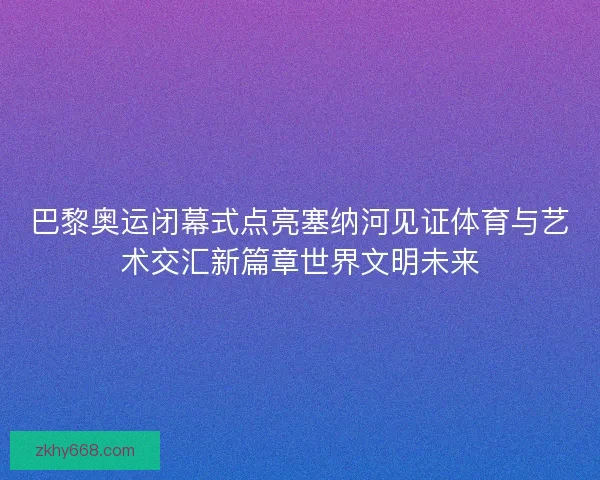 巴黎奥运闭幕式点亮塞纳河见证体育与艺术交汇新篇章世界文明未来 巴黎奥运闭幕式点亮塞纳河见证体育与艺术交汇新篇章世界文明未来